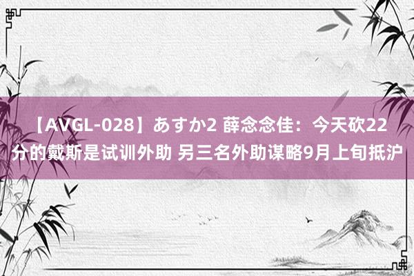 【AVGL-028】あすか2 薛念念佳：今天砍22分的戴斯是试训外助 另三名外助谋略9月上旬抵沪