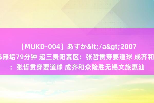 【MUKD-004】あすか</a>2007-09-13無垢&$無垢79分钟 超三贵阳赛区：张哲贯穿要道球 成齐和众险胜无锡文旅惠汕