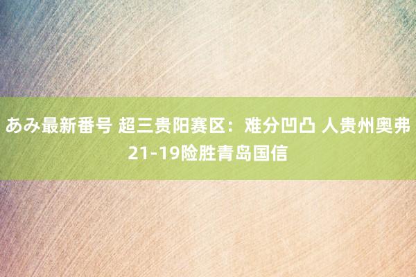 あみ最新番号 超三贵阳赛区：难分凹凸 人贵州奥弗21-19险胜青岛国信