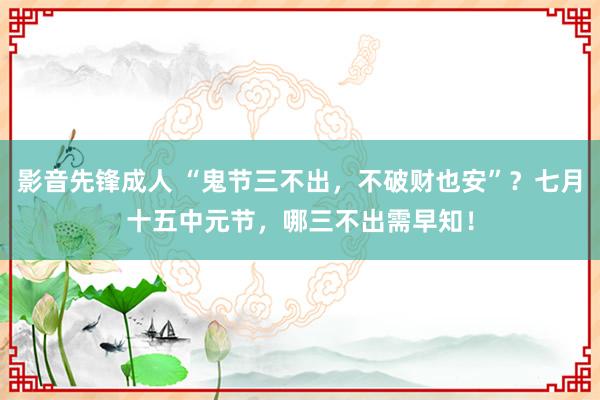 影音先锋成人 “鬼节三不出，不破财也安”？七月十五中元节，哪三不出需早知！