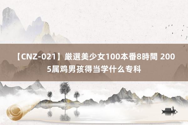 【CNZ-021】厳選美少女100本番8時間 2005属鸡男孩得当学什么专科