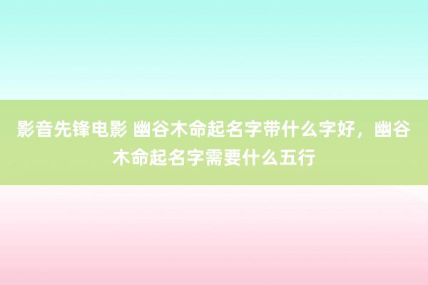 影音先锋电影 幽谷木命起名字带什么字好，幽谷木命起名字需要什么五行