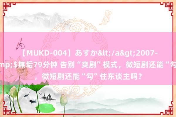 【MUKD-004】あすか</a>2007-09-13無垢&$無垢79分钟 告别“爽剧”模式，微短剧还能“勾”住东谈主吗？