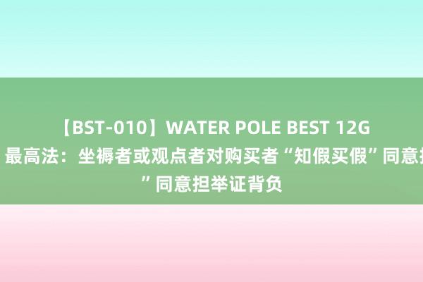 【BST-010】WATER POLE BEST 12GALs 8時間 最高法：坐褥者或观点者对购买者“知假买假”同意担举证背负