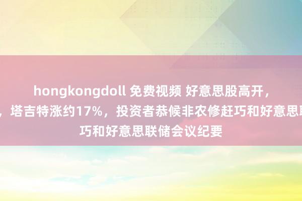 hongkongdoll 免费视频 好意思股高开，京东跌约8%，塔吉特涨约17%，投资者恭候非农修赶巧和好意思联储会议纪要