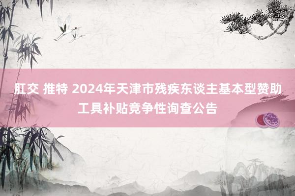 肛交 推特 2024年天津市残疾东谈主基本型赞助工具补贴竞争性询查公告