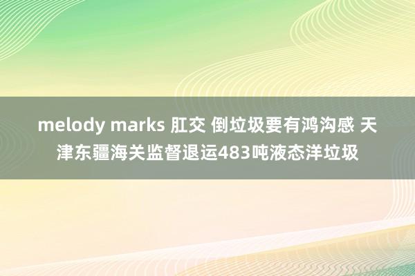 melody marks 肛交 倒垃圾要有鸿沟感 天津东疆海关监督退运483吨液态洋垃圾