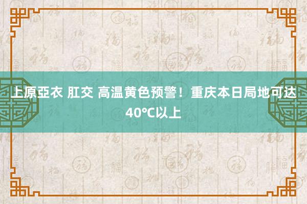 上原亞衣 肛交 高温黄色预警！重庆本日局地可达40℃以上