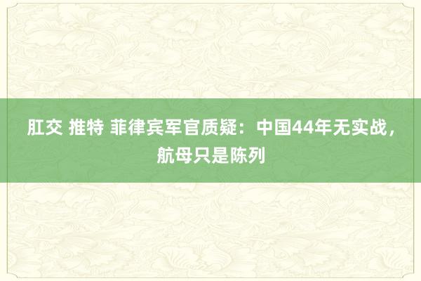 肛交 推特 菲律宾军官质疑：中国44年无实战，航母只是陈列