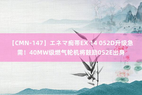 【CMN-147】エネマ痴帯EX 14 052D升级急需！40MW级燃气轮机将鼓励052E出身