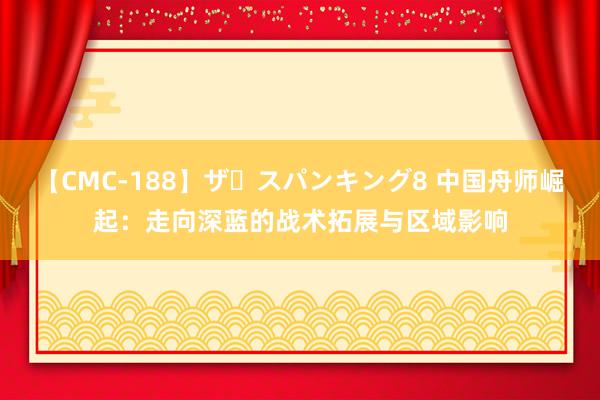 【CMC-188】ザ・スパンキング8 中国舟师崛起：走向深蓝的战术拓展与区域影响