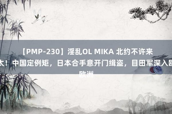 【PMP-230】淫乱OL MIKA 北约不许来亚太！中国定例矩，日本合手意开门缉盗，目田军深入欧洲