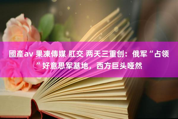 國產av 果凍傳媒 肛交 两天三重创：俄军“占领”好意思军基地，西方巨头哑然