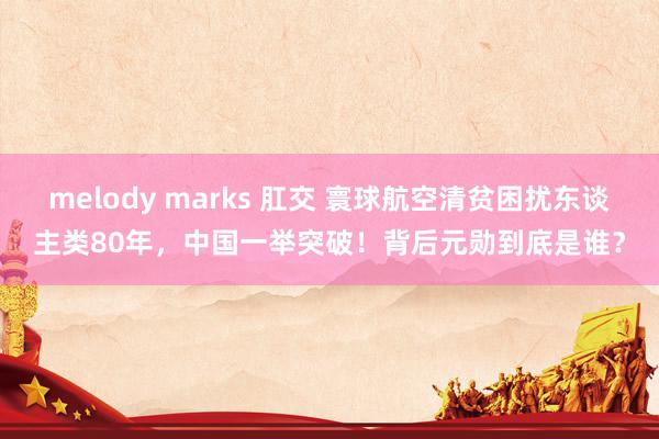 melody marks 肛交 寰球航空清贫困扰东谈主类80年，中国一举突破！背后元勋到底是谁？