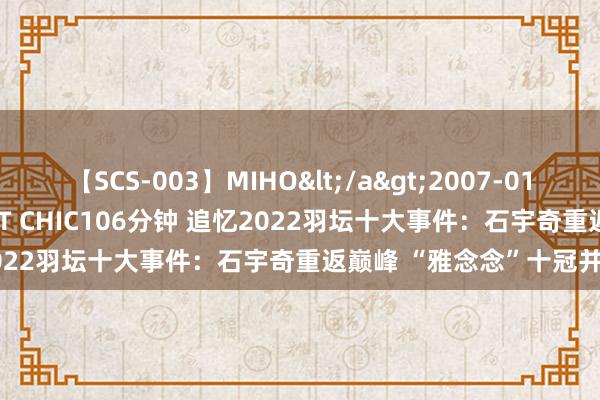 【SCS-003】MIHO</a>2007-01-10h.m.p&$SWEET CHIC106分钟 追忆2022羽坛十大事件：石宇奇重返巅峰 “雅念念”十冠并排听说