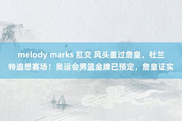 melody marks 肛交 风头盖过詹皇，杜兰特追想赛场！奥运会男篮金牌已预定，詹皇证实