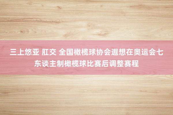 三上悠亚 肛交 全国橄榄球协会遐想在奥运会七东谈主制橄榄球比赛后调整赛程