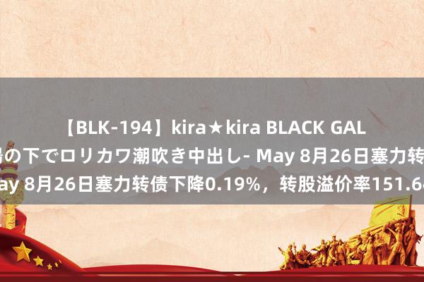 【BLK-194】kira★kira BLACK GAL 黒ギャル青姦露出-灼熱太陽の下でロリカワ潮吹き中出し- May 8月26日塞力转债下降0.19%，转股溢价率151.64%