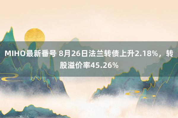 MIHO最新番号 8月26日法兰转债上升2.18%，转股溢价率45.26%