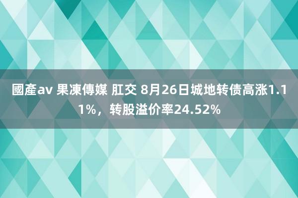 國產av 果凍傳媒 肛交 8月26日城地转债高涨1.11%，转股溢价率24.52%