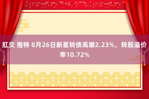 肛交 推特 8月26日新星转债高潮2.23%，转股溢价率10.72%