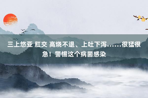 三上悠亚 肛交 高烧不退、上吐下泻……很猛很急！警惕这个病菌感染