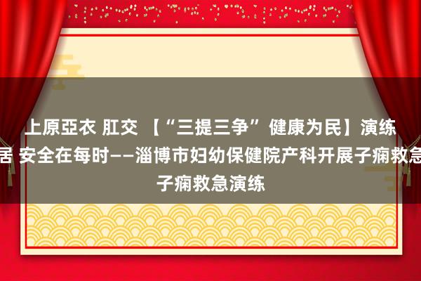 上原亞衣 肛交 【“三提三争” 健康为民】演练在闲居 安全在每时——淄博市妇幼保健院产科开展子痫救急演练