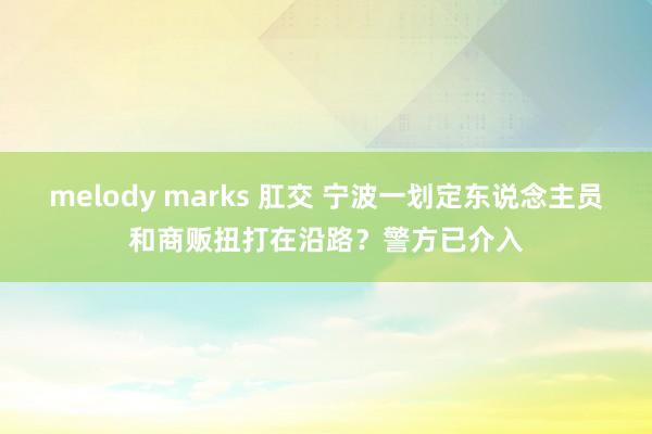 melody marks 肛交 宁波一划定东说念主员和商贩扭打在沿路？警方已介入