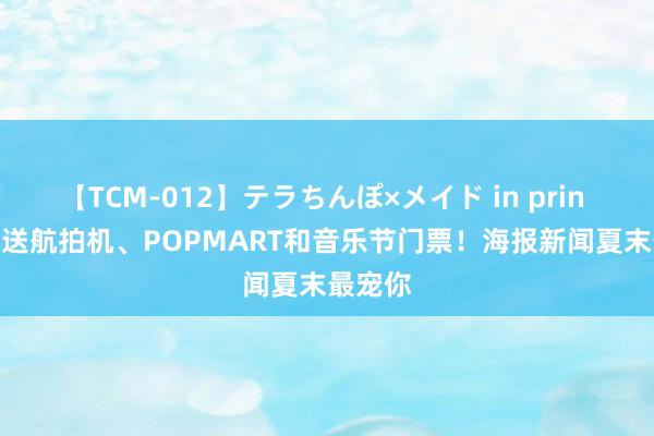 【TCM-012】テラちんぽ×メイド in prin MIKA 送航拍机、POPMART和音乐节门票！海报新闻夏末最宠你