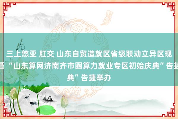 三上悠亚 肛交 山东自贸造就区省级联动立异区现场会暨 “山东算网济南齐市圈算力就业专区初始庆典”告捷举办