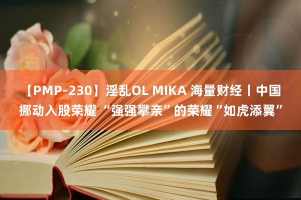 【PMP-230】淫乱OL MIKA 海量财经丨中国挪动入股荣耀 “强强攀亲”的荣耀“如虎添翼”