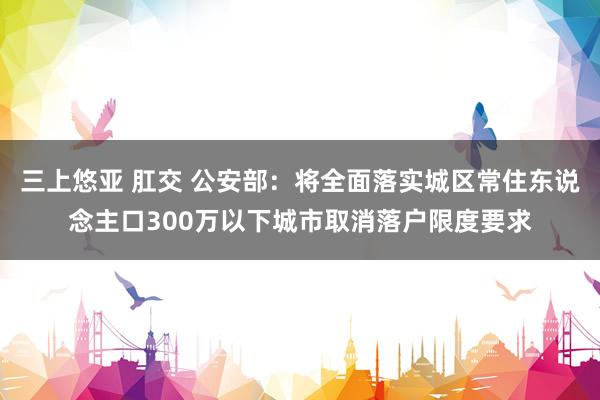 三上悠亚 肛交 公安部：将全面落实城区常住东说念主口300万以下城市取消落户限度要求