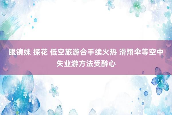 眼镜妹 探花 低空旅游合手续火热 滑翔伞等空中失业游方法受醉心