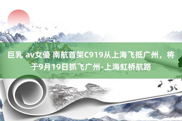 巨乳 av女優 南航首架C919从上海飞抵广州，将于9月19日抓飞广州-上海虹桥航路