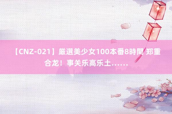 【CNZ-021】厳選美少女100本番8時間 郑重合龙！事关乐高乐土……