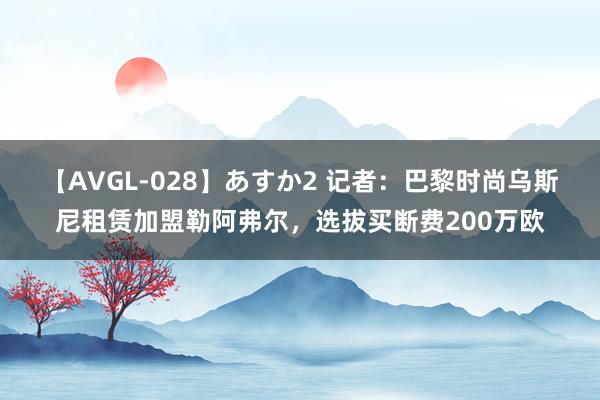 【AVGL-028】あすか2 记者：巴黎时尚乌斯尼租赁加盟勒阿弗尔，选拔买断费200万欧