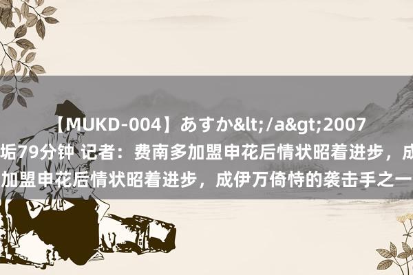 【MUKD-004】あすか</a>2007-09-13無垢&$無垢79分钟 记者：费南多加盟申花后情状昭着进步，成伊万倚恃的袭击手之一