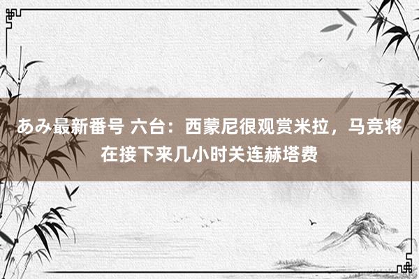 あみ最新番号 六台：西蒙尼很观赏米拉，马竞将在接下来几小时关连赫塔费