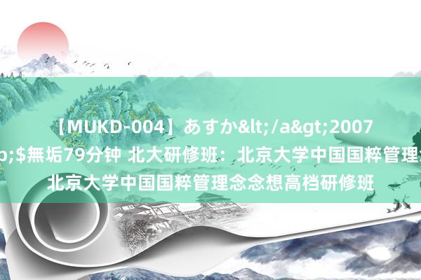 【MUKD-004】あすか</a>2007-09-13無垢&$無垢79分钟 北大研修班：北京大学中国国粹管理念念想高档研修班