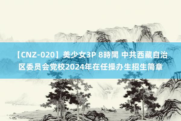 【CNZ-020】美少女3P 8時間 中共西藏自治区委员会党校2024年在任操办生招生简章