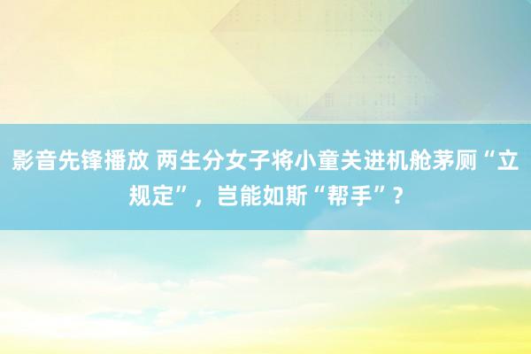 影音先锋播放 两生分女子将小童关进机舱茅厕“立规定”，岂能如斯“帮手”？