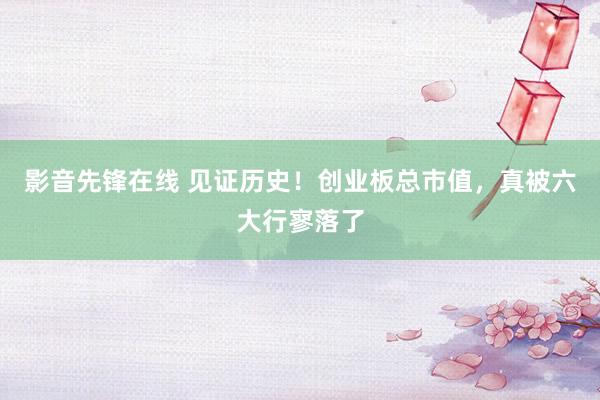 影音先锋在线 见证历史！创业板总市值，真被六大行寥落了