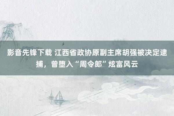 影音先锋下载 江西省政协原副主席胡强被决定逮捕，曾堕入“周令郎”炫富风云