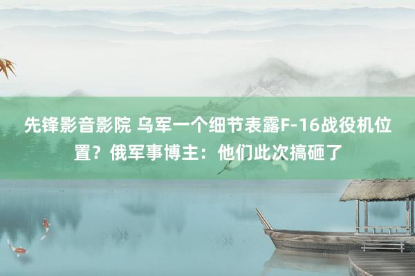 先锋影音影院 乌军一个细节表露F-16战役机位置？俄军事博主：他们此次搞砸了