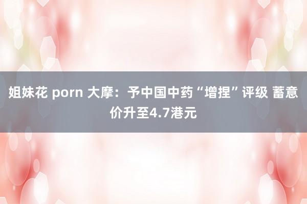 姐妹花 porn 大摩：予中国中药“增捏”评级 蓄意价升至4.7港元