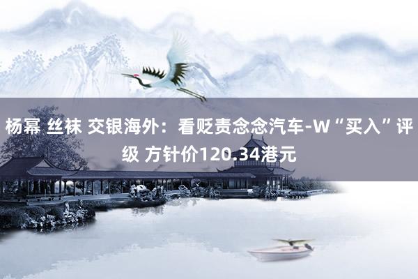 杨幂 丝袜 交银海外：看贬责念念汽车-W“买入”评级 方针价120.34港元