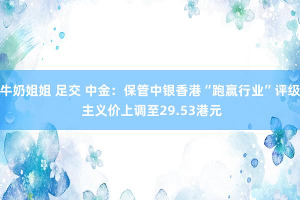 牛奶姐姐 足交 中金：保管中银香港“跑赢行业”评级 主义价上调至29.53港元