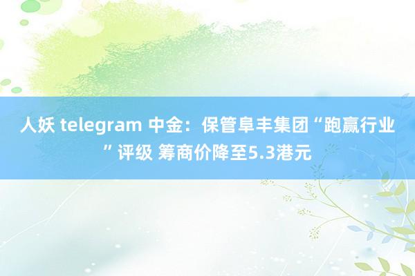 人妖 telegram 中金：保管阜丰集团“跑赢行业”评级 筹商价降至5.3港元