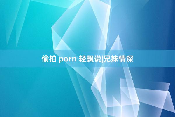 偷拍 porn 轻飘说|兄妹情深