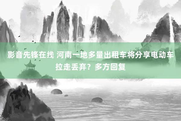 影音先锋在线 河南一地多量出租车将分享电动车拉走丢弃？多方回复